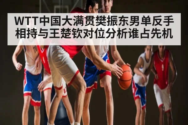 WTT中国大满贯樊振东男单反手相持与王楚钦对位分析谁占先机