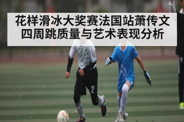 花样滑冰大奖赛法国站萧传文四周跳质量与艺术表现分析